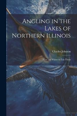 Angling in the Lakes of Northern Illinois; how and Where to Fish Them - Charles Johnson - cover