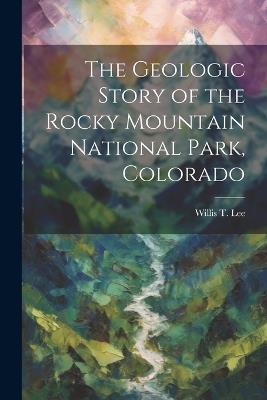 The Geologic Story of the Rocky Mountain National Park, Colorado - Willis T 1864-1926 Lee - cover