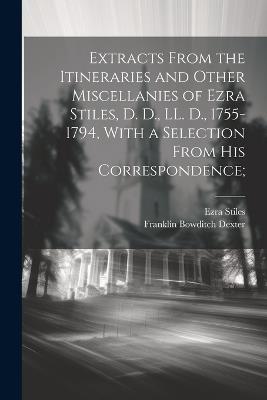 Extracts From the Itineraries and Other Miscellanies of Ezra Stiles, D. D., LL. D., 1755-1794, With a Selection From his Correspondence; - Franklin Bowditch Dexter,Ezra Stiles - cover