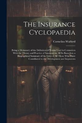 The Insurance Cyclopaedia; Being a Dictionary of the Definition of Terms Used in Connexion With the Theory and Practice of Insurance in all its Branches; a Biographical Summary of the Lives of all Those who Have Contributed to the Development and Improvem - Cornelius Walford - cover