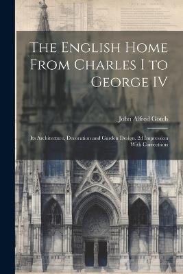 The English Home From Charles I to George IV; its Architecture, Decoration and Garden Design. 2d Impression With Corrections - John Alfred Gotch - cover