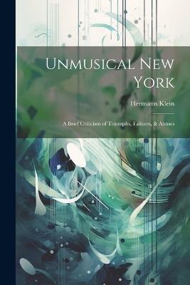 Unmusical New York; A Brief Criticism of Triumphs, Failures, & Abuses - Hermann Klein - cover