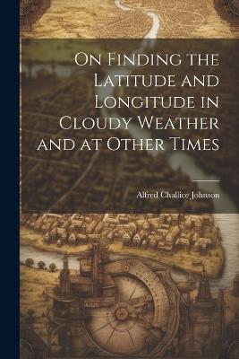 On Finding the Latitude and Longitude in Cloudy Weather and at Other Times - Alfred Challice Johnson - cover