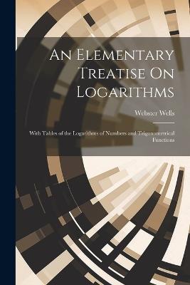 An Elementary Treatise On Logarithms: With Tables of the Logarithms of Numbers and Trigonometrical Functions - Webster Wells - cover