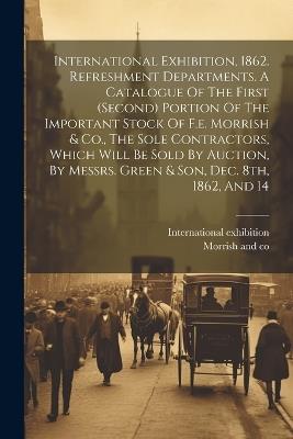 International Exhibition, 1862. Refreshment Departments. A Catalogue Of The First (second) Portion Of The Important Stock Of F.e. Morrish & Co., The Sole Contractors, Which Will Be Sold By Auction, By Messrs. Green & Son, Dec. 8th, 1862, And 14 - International Exhibition,1862 - cover