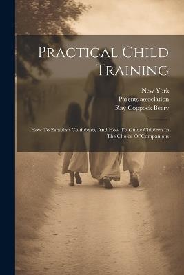 Practical Child Training: How To Establish Confidence And How To Guide Children In The Choice Of Companions - Ray Coppock Beery,Parents Association,New York - cover