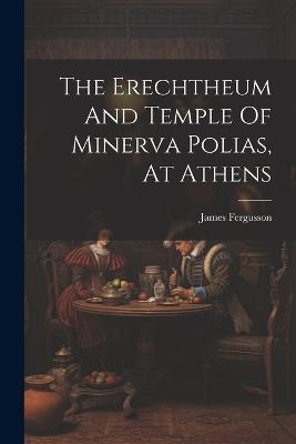 The Erechtheum And Temple Of Minerva Polias, At Athens - James Fergusson - cover