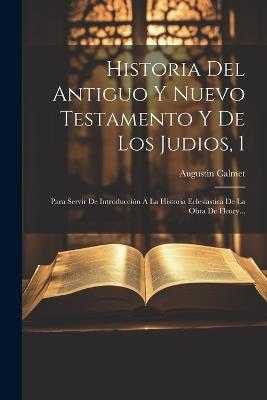 Historia Del Antiguo Y Nuevo Testamento Y De Los Judios, 1: Para Servir De Introducción A La Historia Eclesiastica De La Obra De Fleury... - Augustin Calmet - cover