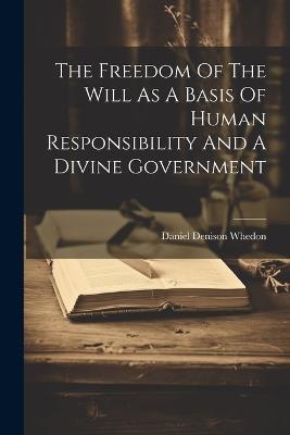 The Freedom Of The Will As A Basis Of Human Responsibility And A Divine Government - Daniel Denison Whedon - cover