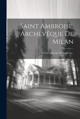 Saint Ambroise, Archevêque De Milan: Sa Vie Et Extraits De Ses Écrits... - Anonymous - cover