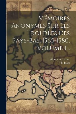 Mémoires Anonymes Sur Les Troubles Des Pays-bas, 1565-1580, Volume 1... - J B Blaes,Alexandre Henne - cover