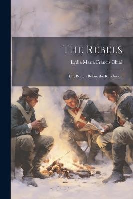 The Rebels: Or, Boston Before the Revolution - Lydia Maria Francis Child - cover