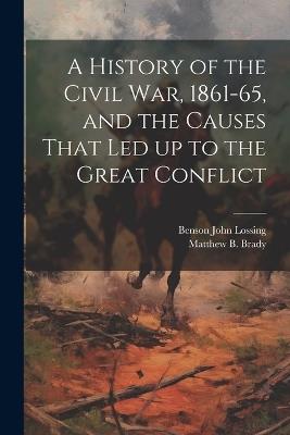 A History of the Civil war, 1861-65, and the Causes That led up to the Great Conflict - Benson John Lossing,Matthew B Brady - cover