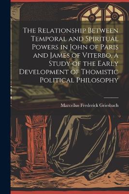 The Relationship Between Temporal and Spiritual Powers in John of Paris and James of Viterbo, a Study of the Early Development of Thomistic Political Philosophy - Marcellus Frederick Griesbach - cover