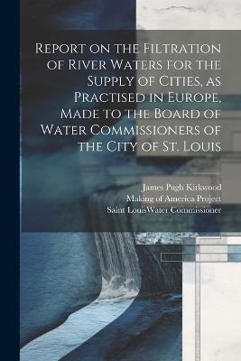 Report on the Filtration of River Waters for the Supply of Cities, as Practised in Europe, Made to the Board of Water Commissioners of the City of St. Louis - James Pugh Kirkwood,Saint Louis Water Commissioner - cover