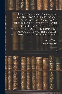 A Bibliographical Dictionary; Containing A Chronological Account ... of ... Books, in all Departments of Literature ... With Biographical Anecdotes ... the Whole of the Fourth Edition of Dr. Harwood's View of the Classics, With Innumerable Additions and A: 5 - Adam Clarke,Edward Harwood - cover