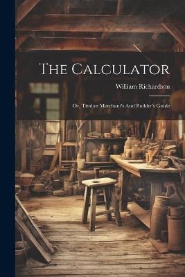 The Calculator; Or, Timber Merchant's And Builder's Guide - Richardson William - cover