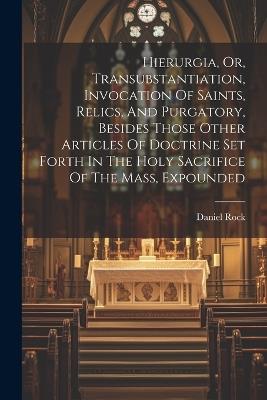 Hierurgia, Or, Transubstantiation, Invocation Of Saints, Relics, And Purgatory, Besides Those Other Articles Of Doctrine Set Forth In The Holy Sacrifice Of The Mass, Expounded - Daniel Rock - cover