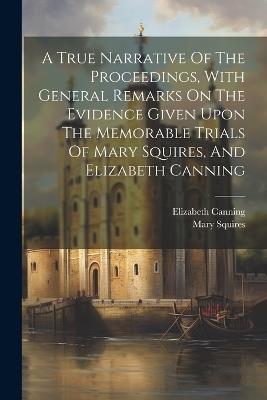 A True Narrative Of The Proceedings, With General Remarks On The Evidence Given Upon The Memorable Trials Of Mary Squires, And Elizabeth Canning - Mary Squires,Elizabeth Canning - cover