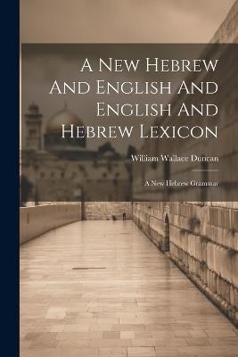 A New Hebrew And English And English And Hebrew Lexicon: A New Hebrew Grammar - William Wallace Duncan - cover