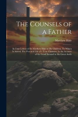 The Counsels of a Father: In Four Letters of Sir Matthew Hale to his Children. To Which is Added, The Practical Life of a True Christian, In the Account of the Good Steward at the Great Audit - Matthew Hale - cover