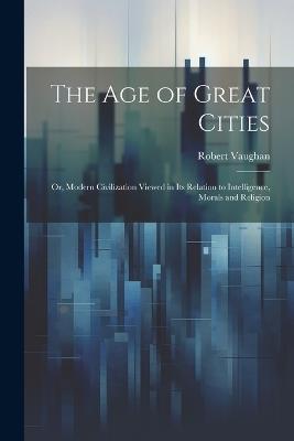 The age of Great Cities; or, Modern Civilization Viewed in its Relation to Intelligence, Morals and Religion - Robert Vaughan - cover