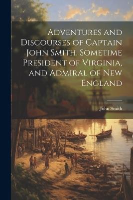 Adventures and Discourses of Captain John Smith, Sometime President of Virginia, and Admiral of New England - John Smith - cover