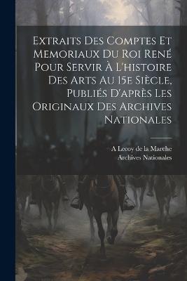 Extraits des comptes et memoriaux du roi René pour servir à l'histoire des arts au 15e siècle, publiés d'après les originaux des Archives nationales - Archives Nationales,A 1839-1897 Lecoy De La Marche - cover