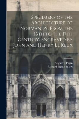 Specimens of the Architecture of Normandy, From the 16th to the 17th Century. Engraved by John and Henry Le Keux - Augustus Pugin,Richard Phené Spiers - cover