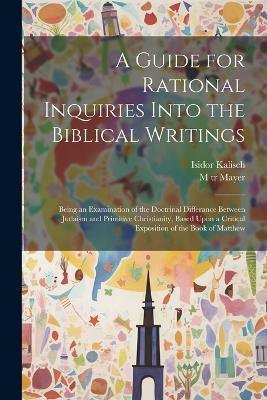 A Guide for Rational Inquiries Into the Biblical Writings: Being an Examination of the Doctrinal Differance Between Judaism and Primitive Christianity, Based Upon a Critical Exposition of the Book of Matthew - Isidor Kalisch,M Tr Mayer - cover