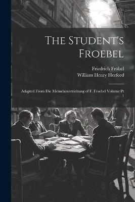 The Student's Froebel: Adapted From Die Menschenerziehung of F. Froebel Volume pt 1 - Friedrich Fröbel,William Henry Herford - cover