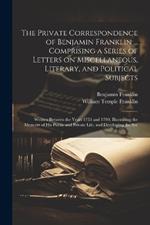 The Private Correspondence of Benjamin Franklin ... Comprising a Series of Letters on Miscellaneous, Literary, and Political Subjects: Written Between the Years 1753 and 1790; Illustrating the Memoirs of his Public and Private Life, and Developing the Sec