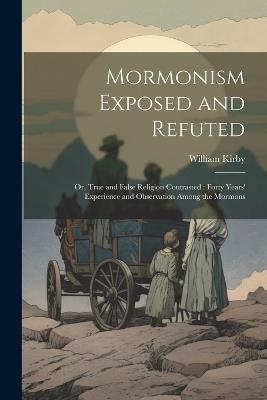 Mormonism Exposed and Refuted: Or, True and False Religion Contrasted: Forty Years' Experience and Observation Among the Mormons - William Kirby - cover
