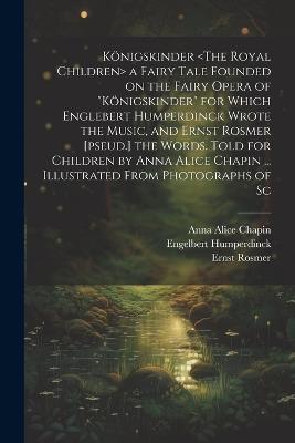 Königskinder a Fairy Tale Founded on the Fairy Opera of "Königskinder" for Which Englebert Humperdinck Wrote the Music, and Ernst Rosmer [pseud.] the Words. Told for Children by Anna Alice Chapin ... Illustrated From Photographs of Sc - Anna Alice Chapin,Engelbert Humperdinck,Ernst Rosmer - cover