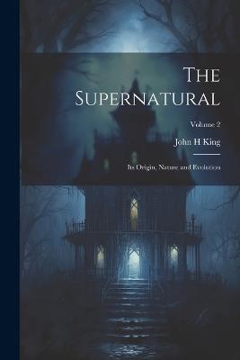 The Supernatural: Its Origin, Nature and Evolution; Volume 2 - John H King - cover