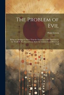 The Problem of Evil: Being an Attempt to Shew That the Existence of sin and Pain in the World is not Inconsistent With the Goodness and Power of God - Peter Green - cover