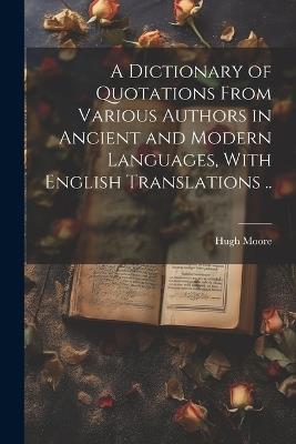 A Dictionary of Quotations From Various Authors in Ancient and Modern Languages, With English Translations .. - Hugh Moore - cover