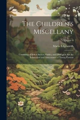 The Children's Miscellany; Consisting of Select Stories, Fables, and Dialogues, for the Instruction and Amusement of Young Persons; Volume 3 - Maria Edgeworth - cover