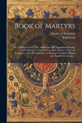 Book of Martyrs: Or, A History of the Lives, Sufferings, and Triumphant Deaths, of the Primitive as Well as Protestant Martyrs: From the Commencement of Christianity, to the Latest Periods of Pagan and Popish Persecution ... - John Foxe,Charles a 1790-1862 Goodrich - cover