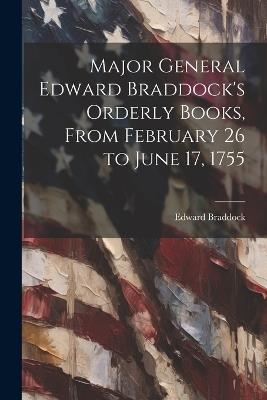 Major General Edward Braddock's Orderly Books, From February 26 to June 17, 1755 - Edward Braddock - cover