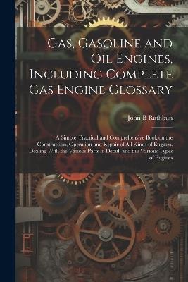 Gas, Gasoline and oil Engines, Including Complete gas Engine Glossary; a Simple, Practical and Comprehensive Book on the Construction, Operation and Repair of all Kinds of Engines. Dealing With the Various Parts in Detail, and the Various Types of Engines - John B Rathbun - cover