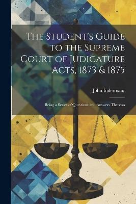 The Student's Guide to the Supreme Court of Judicature Acts, 1873 & 1875; Being a Series of Questions and Answers Thereon - John Indermaur - cover
