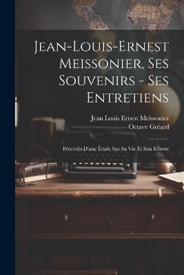 Jean-Louis-Ernest Meissonier, ses souvenirs - ses entretiens; précédés d'une étude sur sa vie et son eouvre - Octave Gréard,Jean Louis Ernest Meissonier - cover