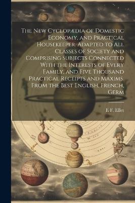 The new Cyclopædia of Domestic Economy, and Practical Housekeeper. Adapted to all Classes of Society and Comprising Subjects Connected With the Interests of Every Family, and Five Thousand Practical Receipts and Maxims. From the Best English, French, Germ - E F 1818-1877 Ellet - cover