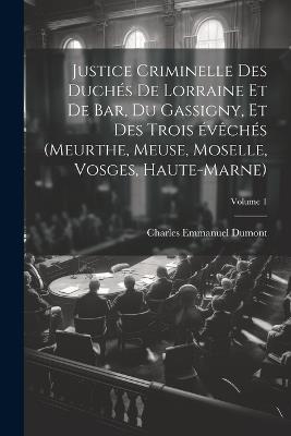 Justice criminelle des duchés de Lorraine et de Bar, du Gassigny, et des trois évêchés (Meurthe, Meuse, Moselle, Vosges, Haute-Marne); Volume 1 - Charles Emmanuel Dumont - cover