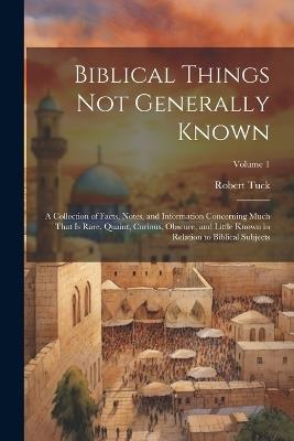 Biblical Things not Generally Known: A Collection of Facts, Notes, and Information Concerning Much That is Rare, Quaint, Curious, Obscure, and Little Known in Relation to Biblical Subjects; Volume 1 - Robert Tuck - cover