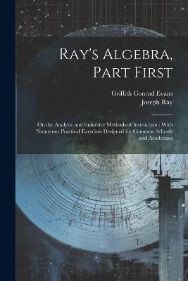 Ray's Algebra, Part First: On the Analytic and Inductive Methods of Instruction: With Numerous Practical Exercises Designed for Common Schools and Academics - Griffith Conrad Evans,Joseph Ray - cover