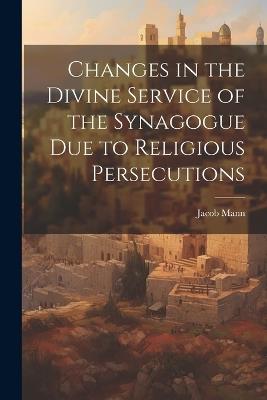 Changes in the Divine Service of the Synagogue due to Religious Persecutions - Jacob Mann - cover