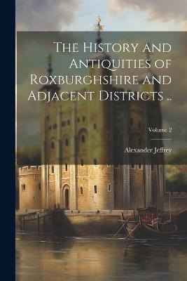 The History and Antiquities of Roxburghshire and Adjacent Districts ..; Volume 2 - Alexander Jeffrey - cover