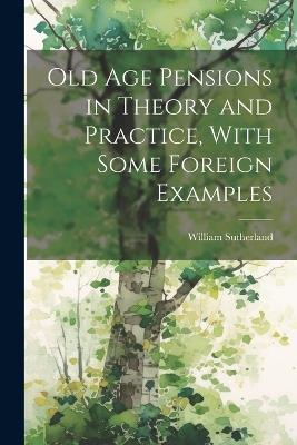 Old age Pensions in Theory and Practice, With Some Foreign Examples - William Sutherland - cover